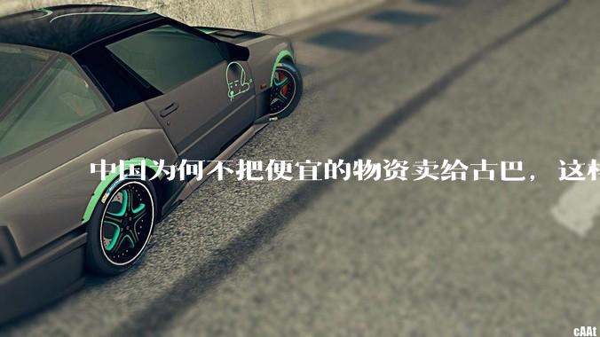 中国为何不把便宜的物资卖给古巴，这样就可以解决古巴物资紧缺的困境，又能清空我们国家过剩的产品？