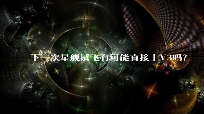 下一次星舰试飞有可能直接上V3吗？